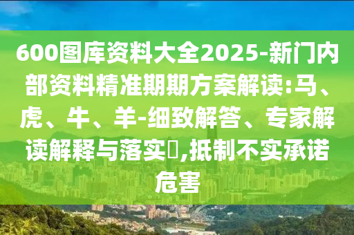 600图库资料大全2025-新门内部资料精准期期方案解读:马、虎、牛、羊-细致解答、专家解读解释与落实​,抵制不实承诺危害